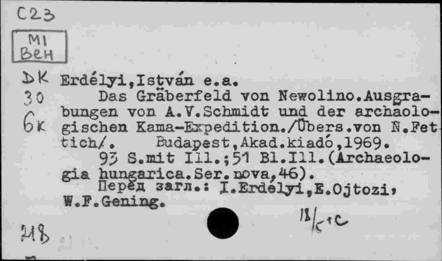 ﻿Ml
Зо
Erdelyi,Istvan e.a.
Das Gräberfeld von Newolino.Ausgrabungen von A.V.Schmidt und der archäologischen Kama-Expedition./übers .von H.Fet tick/. Budapest»Akad.kiado,1969.
95 S.mit Ill.551 Bl.Ill.(Archaeolo-gia hungarica.Ser.nova.46).
Перед загл.і I.Erdelyi.E.Oitozi» W.F.Gening.
